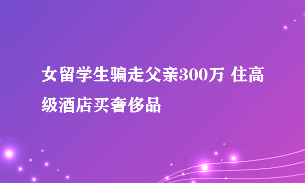 女留学生骗走父亲300万 住高级酒店买奢侈品