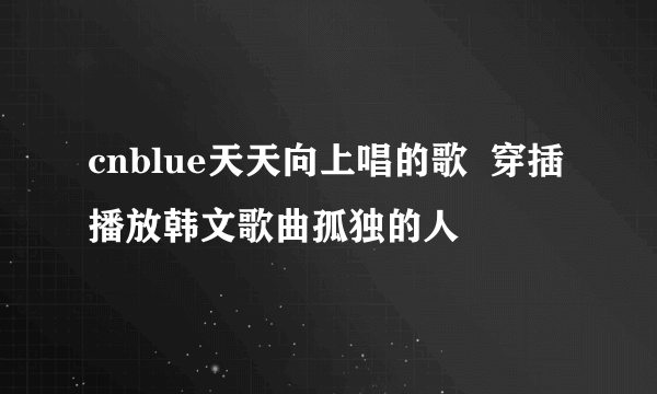 cnblue天天向上唱的歌  穿插播放韩文歌曲孤独的人