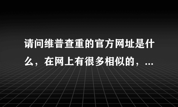 请问维普查重的官方网址是什么，在网上有很多相似的，不知道是哪个呀？