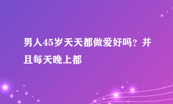 男人45岁天天都做爱好吗？并且每天晚上都