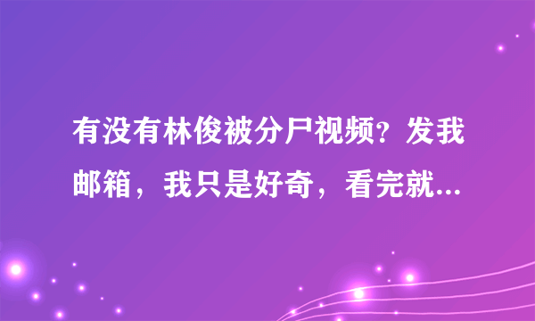 有没有林俊被分尸视频？发我邮箱，我只是好奇，看完就删，我没有对逝者不敬 touye2007@qq com