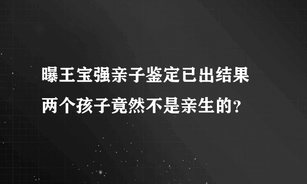 曝王宝强亲子鉴定已出结果 两个孩子竟然不是亲生的？