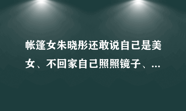 帐篷女朱晓彤还敢说自己是美女、不回家自己照照镜子、比你漂亮的还没你嘴巴大！装？