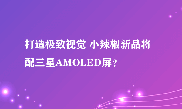 打造极致视觉 小辣椒新品将配三星AMOLED屏？