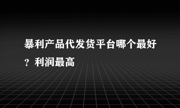 暴利产品代发货平台哪个最好？利润最高