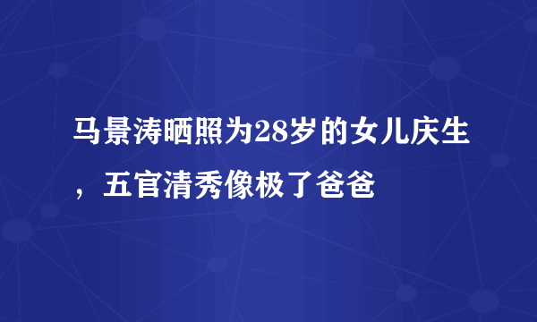 马景涛晒照为28岁的女儿庆生，五官清秀像极了爸爸