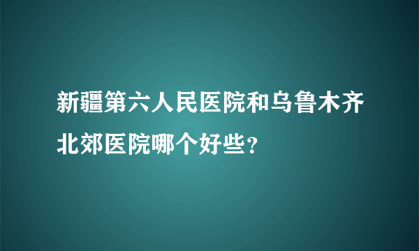 新疆第六人民医院和乌鲁木齐北郊医院哪个好些？