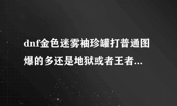 dnf金色迷雾袖珍罐打普通图爆的多还是地狱或者王者级爆的多，求解答