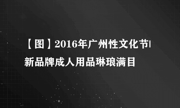 【图】2016年广州性文化节|新品牌成人用品琳琅满目