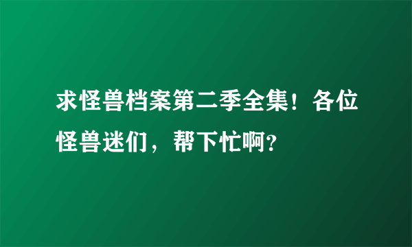 求怪兽档案第二季全集！各位怪兽迷们，帮下忙啊？