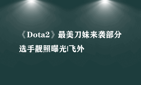 《Dota2》最美刀妹来袭部分选手靓照曝光|飞外