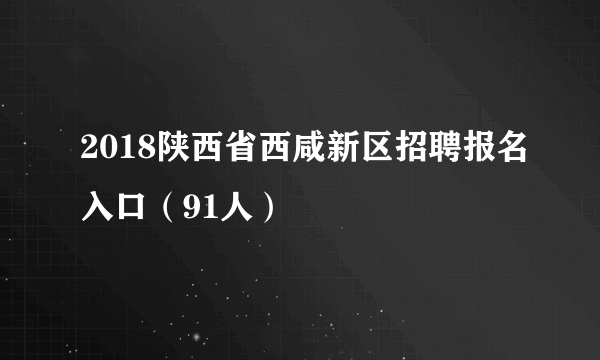 2018陕西省西咸新区招聘报名入口（91人）