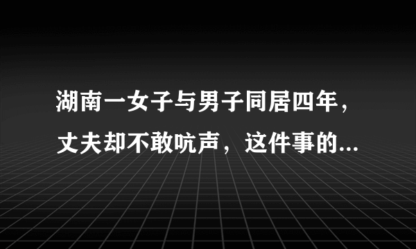 湖南一女子与男子同居四年，丈夫却不敢吭声，这件事的始末究竟是怎样的？