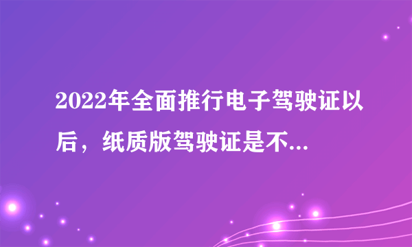 2022年全面推行电子驾驶证以后，纸质版驾驶证是不是不需要了？