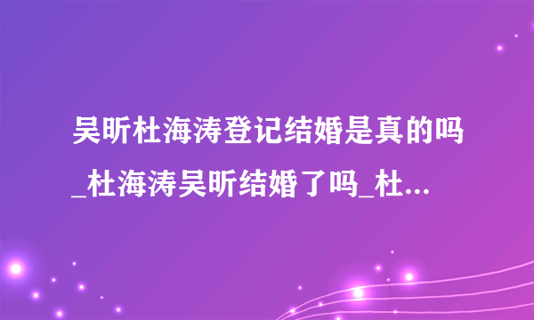 吴昕杜海涛登记结婚是真的吗_杜海涛吴昕结婚了吗_杜海涛吴昕婚纱照结婚现场-飞外网