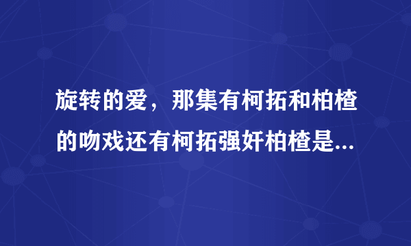 旋转的爱，那集有柯拓和柏楂的吻戏还有柯拓强奸柏楂是在那集？谢谢你们，我要准确的...