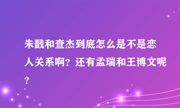 朱戬和查杰到底怎么是不是恋人关系啊？还有孟瑞和王博文呢？