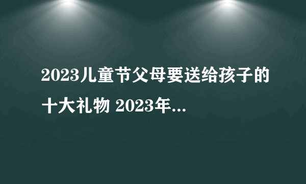 2023儿童节父母要送给孩子的十大礼物 2023年儿童节最齐全送礼攻略-飞外网