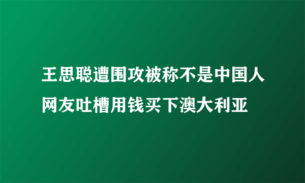 王思聪遭围攻被称不是中国人网友吐槽用钱买下澳大利亚