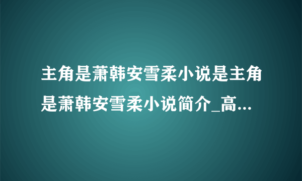 主角是萧韩安雪柔小说是主角是萧韩安雪柔小说简介_高中知识_飞外网