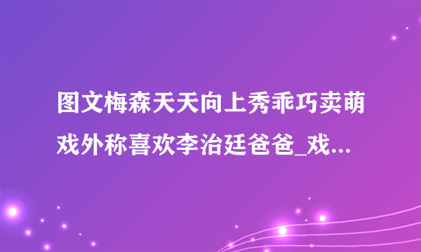 图文梅森天天向上秀乖巧卖萌戏外称喜欢李治廷爸爸_戏剧-飞外网