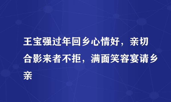 王宝强过年回乡心情好，亲切合影来者不拒，满面笑容宴请乡亲