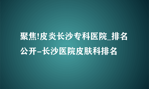 聚焦!皮炎长沙专科医院_排名公开-长沙医院皮肤科排名