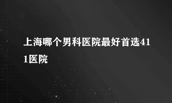 上海哪个男科医院最好首选411医院