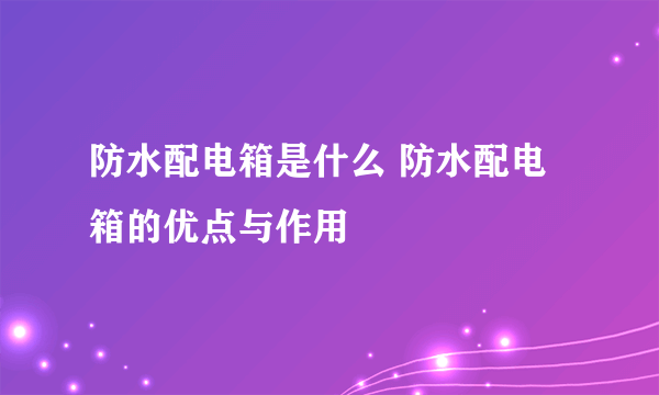 防水配电箱是什么 防水配电箱的优点与作用