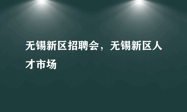 无锡新区招聘会，无锡新区人才市场