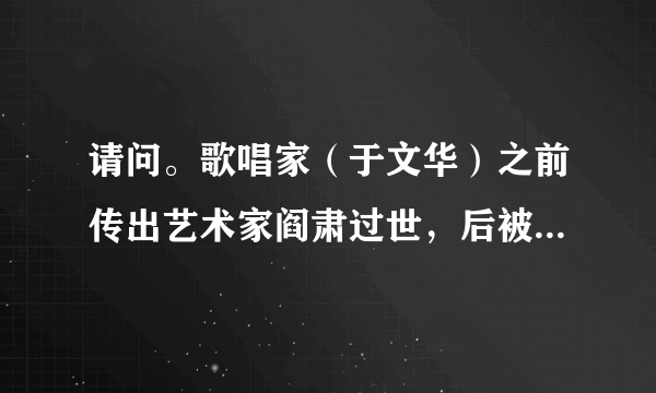 请问。歌唱家（于文华）之前传出艺术家阎肃过世，后被媒体证实为不实信息，但昨天，阎肃又被传出过世，这