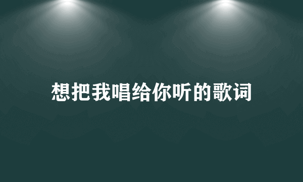 想把我唱给你听的歌词