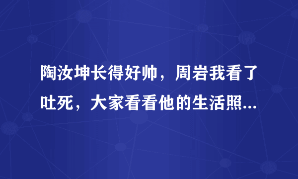 陶汝坤长得好帅，周岩我看了吐死，大家看看他的生活照就知道啦，不要被事物的外表所迷惑，是不是啊？