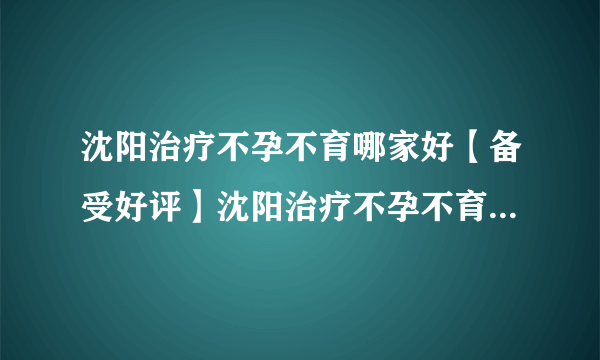 沈阳治疗不孕不育哪家好【备受好评】沈阳治疗不孕不育哪家效果好