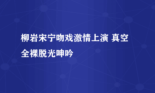 柳岩宋宁吻戏激情上演 真空全裸脱光呻吟