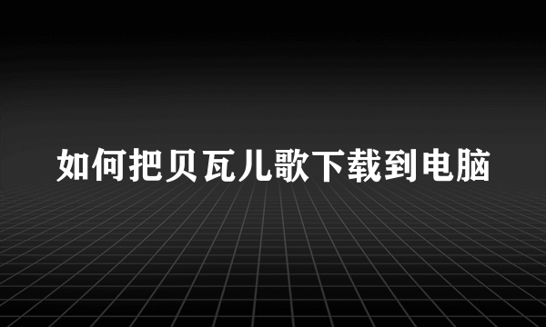 如何把贝瓦儿歌下载到电脑