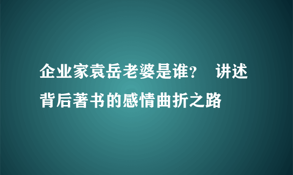 企业家袁岳老婆是谁？  讲述背后著书的感情曲折之路