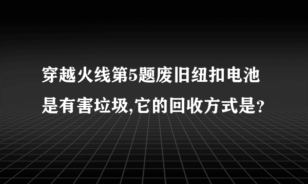 穿越火线第5题废旧纽扣电池是有害垃圾,它的回收方式是？