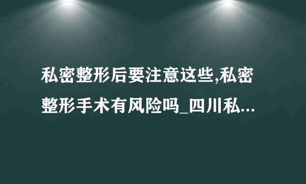 私密整形后要注意这些,私密整形手术有风险吗_四川私密整形医院排名