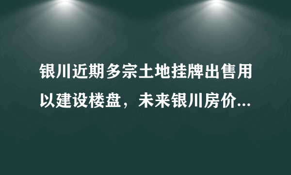 银川近期多宗土地挂牌出售用以建设楼盘，未来银川房价走势如何？