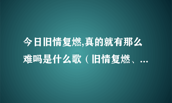 今日旧情复燃,真的就有那么难吗是什么歌（旧情复燃、真的就有那么难吗）