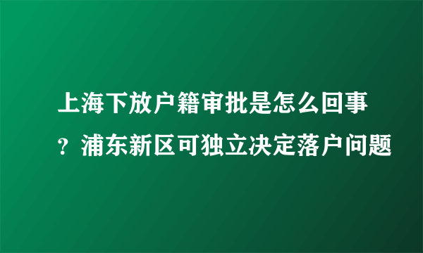 上海下放户籍审批是怎么回事？浦东新区可独立决定落户问题