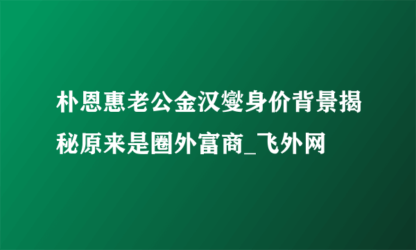 朴恩惠老公金汉燮身价背景揭秘原来是圈外富商_飞外网