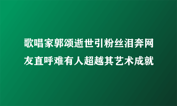 歌唱家郭颂逝世引粉丝泪奔网友直呼难有人超越其艺术成就