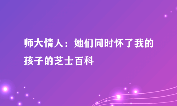 师大情人：她们同时怀了我的孩子的芝士百科