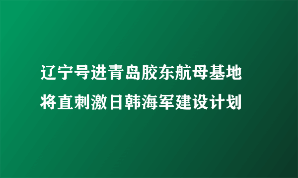 辽宁号进青岛胶东航母基地 将直刺激日韩海军建设计划