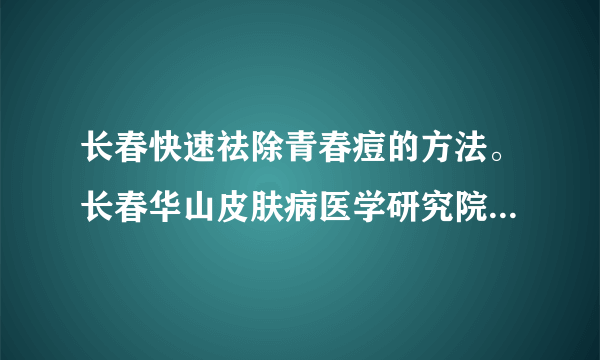 长春快速祛除青春痘的方法。长春华山皮肤病医学研究院...