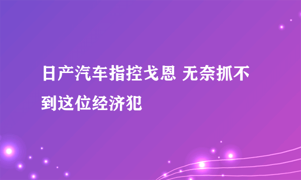 日产汽车指控戈恩 无奈抓不到这位经济犯