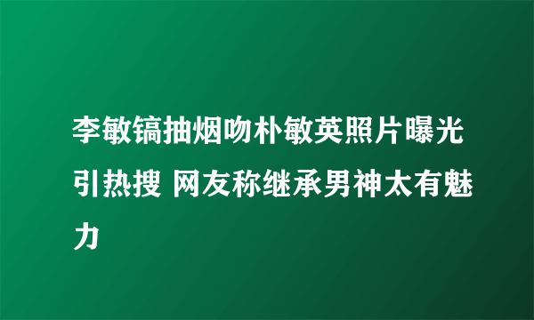 李敏镐抽烟吻朴敏英照片曝光引热搜 网友称继承男神太有魅力