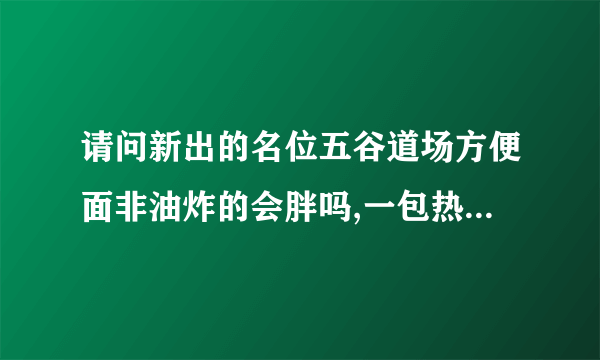 请问新出的名位五谷道场方便面非油炸的会胖吗,一包热量大约多少卡？